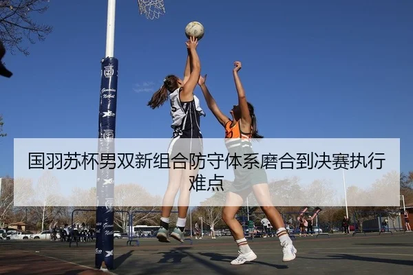 国羽苏杯男双新组合防守体系磨合到决赛执行难点